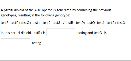 A partial diploid of the ABC operon is generated by combining the previous
genotypes, resulting in the following genotype:
testR- testP+ testO+ test1+ test2- test3+ / testR+ testP+ testo- test1- test2+ test3+
In this partial diploid, testR+ is
-acting.
-acting and testO- is