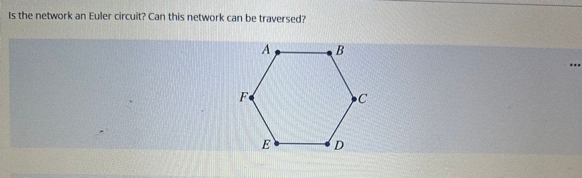 **Is the network an Euler circuit? Can this network be traversed?**

In the image, there is a geometrical figure represented as a hexagon with vertices labeled A, B, C, D, E, and F. Each vertex is connected to its adjacent vertices by edges, forming a closed loop. These vertices and edges create a hexagonal shape, suggesting that it may be an Euler circuit.

**Explanation:**

An Euler circuit in a graph is a circuit that uses every edge of the graph exactly once and starts and ends at the same vertex. For a connected graph to have an Euler circuit, each vertex must have an even degree (an even number of edges).

Each vertex of the hexagon is connected to two other vertices (i.e., it has a degree of 2). Since all vertices have an even degree and the hexagon is a connected graph, the given network is, indeed, an Euler circuit, which means this network can be traversed by starting and ending at the same vertex and using each edge exactly once.