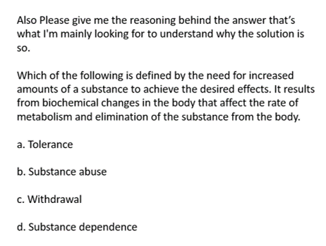 Also Please give me the reasoning behind the answer that's
what I'm mainly looking for to understand why the solution is
so.
Which of the following is defined by the need for increased
amounts of a substance to achieve the desired effects. It results
from biochemical changes in the body that affect the rate of
metabolism and elimination of the substance from the body.
a. Tolerance
b. Substance abuse
c. Withdrawal
d. Substance dependence