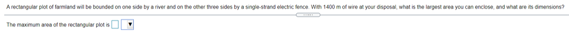 A rectangular plot of farmland will be bounded on one side by a river and on the other three sides by a single-strand electric fence. With 1400 m of wire at your disposal, what is the largest area you can enclose, and what are its dimensions?
...
The maximum area of the rectangular plot is
