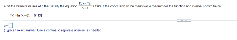 К) - (а)
Find the value or values of c that satisfy the equation
=f'(c) in the conclusion of the mean value theorem for the function and interval shown below.
b-a
f(x) = In (x - 6), [7,13)]
C=
(Type an exact answer. Use a comma to separate answers as needed.)
