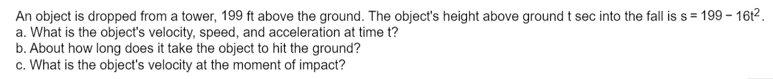 An object is dropped from a tower, 199 ft above the ground. The object's height above ground t sec into the fall is s = 199 – 1612.
a. What is the object's velocity, speed, and acceleration at time t?
b. About how long does it take the object to hit the ground?
c. What is the object's velocity at the moment of impact?
