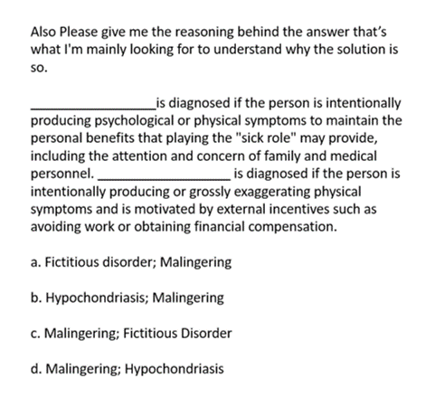 Also Please give me the reasoning behind the answer that's
what I'm mainly looking for to understand why the solution is
so.
is diagnosed if the person is intentionally
producing psychological or physical symptoms to maintain the
personal benefits that playing the "sick role" may provide,
including the attention and concern of family and medical
personnel.
is diagnosed if the person is
intentionally producing or grossly exaggerating physical
symptoms and is motivated by external incentives such as
avoiding work or obtaining financial compensation.
a. Fictitious disorder; Malingering
b. Hypochondriasis; Malingering
c. Malingering; Fictitious Disorder
d. Malingering; Hypochondriasis