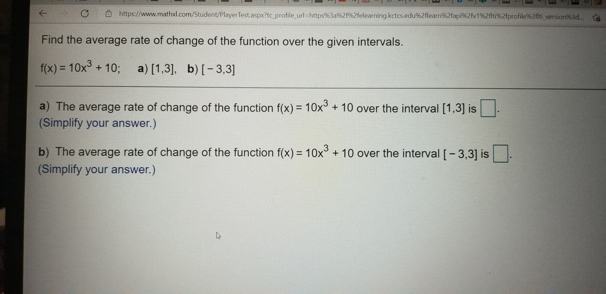 32
https://www.mathxl.com/Student/PlayerTest.aspx?tc_profile_url=https%3a%2f%2felearning.kctcs.edu%2flearn%2fapi%2fv1%2flti%2fprofile%3flti_version%3d... o
Find the average rate of change of the function over the given intervals.
f(x) = 10x° + 10;
a) [1,3], b) [-3,3]
%3D
a) The average rate of change of the function f(x) = 10x° + 10 over the interval [1,3] is.
(Simplify your answer.)
b) The average rate of change of the function f(x) = 10x° + 10 over the interval [- 3,3] is
%3D
(Simplify your answer.)
