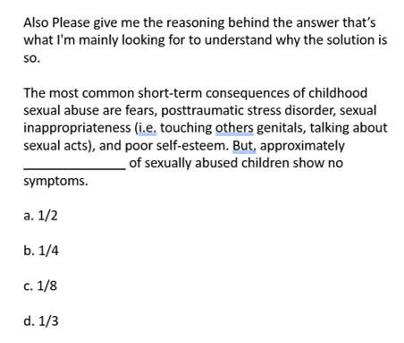 Also please give me the reasoning behind the answer that's
what I'm mainly looking for to understand why the solution is
so.
The most common short-term consequences of childhood
sexual abuse are fears, posttraumatic stress disorder, sexual
inappropriateness (i.e. touching others genitals, talking about
sexual acts), and poor self-esteem. But, approximately
of sexually abused children show no
symptoms.
a. 1/2
b. 1/4
c. 1/8
d. 1/3