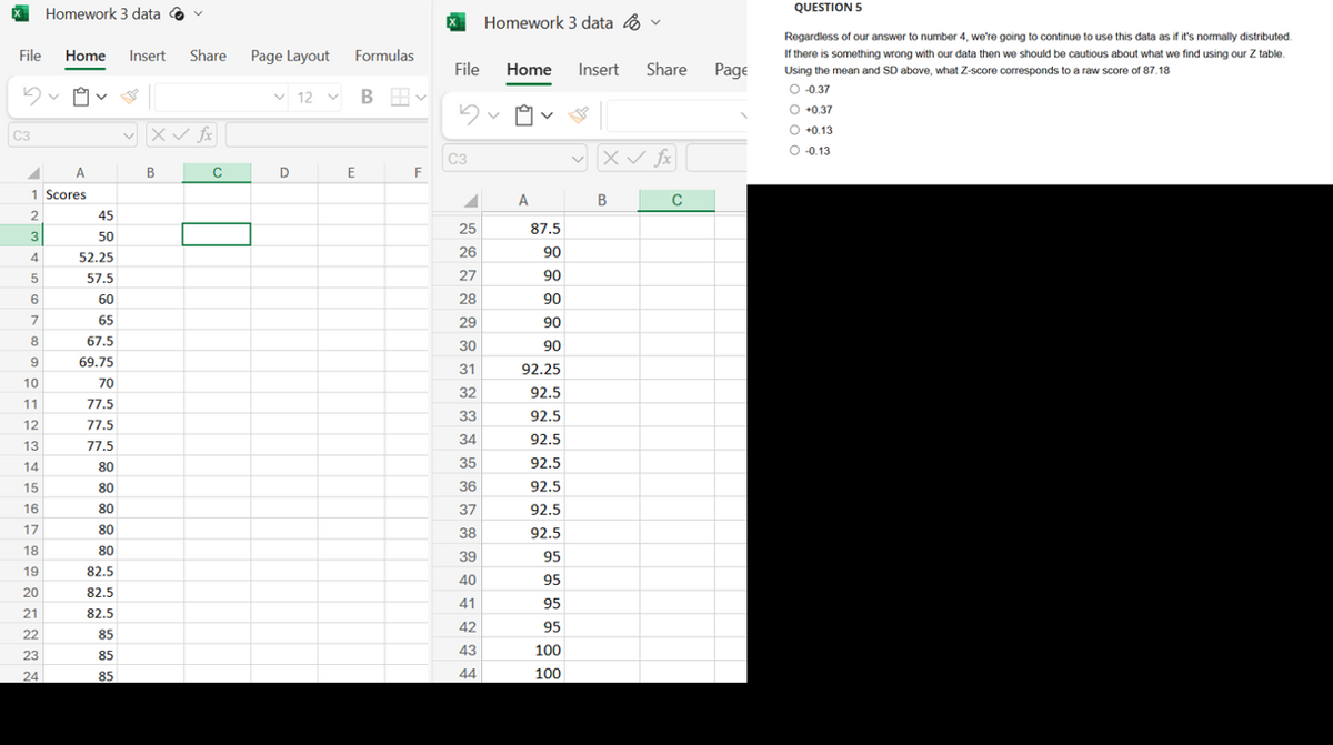 Homework 3 data
Homework 3 data ·
File
Home Insert Share
Page Layout Formulas
File
Home
Insert Share
Page
12
B 田、
C3
✓ X✓ fx
C3
B
C
D
E
F
v X✓ fx
1 Scores
A
B
C
2
45
25
87.5
3
50
26
90
4
52.25
5
57.5
27
90
6
60
28
90
7
65
29
90
8
67.5
30
90
9
69.75
31
92.25
10
70
32
92.5
11
77.5
33
92.5
12
77.5
34
92.5
13
77.5
35
14
80
92.5
15
80
36
92.5
16
80
37
92.5
17
80
38
92.5
18
80
39
95
19
82.5
40
95
20
82.5
41
95
21
82.5
42
95
22
85
43
100
23
85
24
85
44
100
QUESTION 5
Regardless of our answer to number 4, we're going to continue to use this data as if it's normally distributed.
If there is something wrong with our data then we should be cautious about what we find using our Z table.
Using the mean and SD above, what Z-score corresponds to a raw score of 87.18
O -0.37
+0.37
+0.13
O -0.13