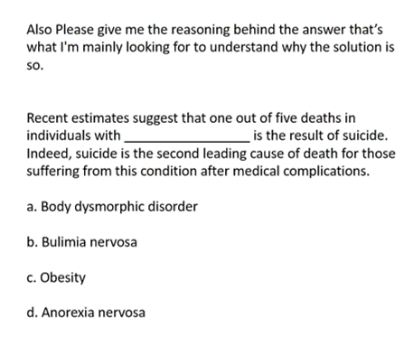 Also Please give me the reasoning behind the answer that's
what I'm mainly looking for to understand why the solution is
SO.
Recent estimates suggest that one out of five deaths in
individuals with
is the result of suicide.
Indeed, suicide is the second leading cause of death for those
suffering from this condition after medical complications.
a. Body dysmorphic disorder
b. Bulimia nervosa
c. Obesity
d. Anorexia nervosa