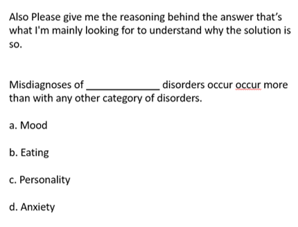 Also Please give me the reasoning behind the answer that's
what I'm mainly looking for to understand why the solution is
so.
Misdiagnoses of
than with any other category of disorders.
a.
b. Eating
c. Personality
d. Anxiety
Mood
disorders occur occur more