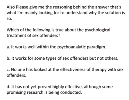 Also Please give me the reasoning behind the answer that's
what I'm mainly looking for to understand why the solution is
so.
Which of the following is true about the psychological
treatment of sex offenders?
a. It works well within the psychoanalytic paradigm.
b. It works for some types of sex offenders but not others.
c. No one has looked at the effectiveness of therapy with sex
offenders.
d. It has not yet proved highly effective, although some
promising research is being conducted.