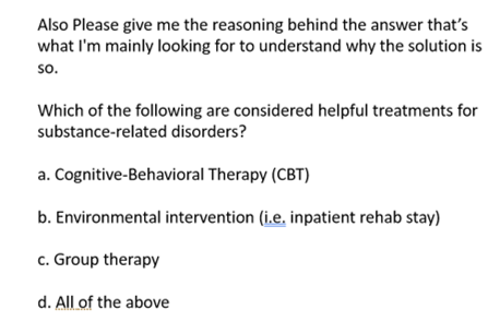 Also Please give me the reasoning behind the answer that's
what I'm mainly looking for to understand why the solution is
so.
Which of the following are considered helpful treatments for
substance-related disorders?
a. Cognitive-Behavioral Therapy (CBT)
b. Environmental intervention (i.e. inpatient rehab stay)
c. Group therapy
d. All of the above