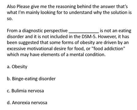 Also Please give me the reasoning behind the answer that's
what I'm mainly looking for to understand why the solution is
so.
From a diagnostic perspective_
is not an eating
disorder and it is not included in the DSM-5. However, it has
been suggested that some forms of obesity are driven by an
excessive motivational desire for food, or "food addiction"
which may have elements of a mental condition.
a. Obesity
b. Binge-eating disorder
c. Bulimia nervosa
d. Anorexia nervosa