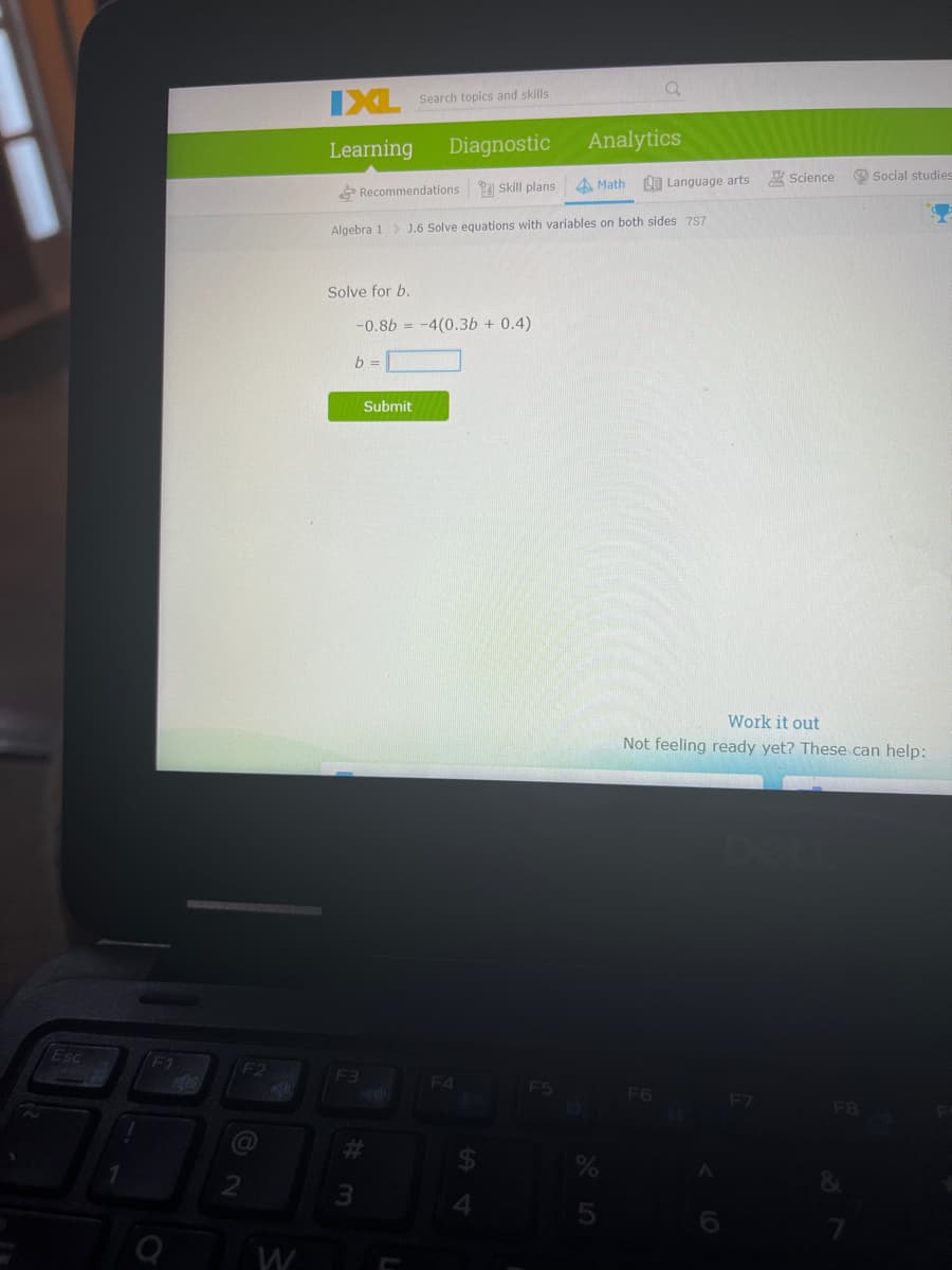 IXL Search topics and skils
Learning
Diagnostic
Analytics
Science
O Social studies
Recommendations Skill plans
A Math 0 Language arts
Algebra 1> J.6 Solve equations with variables on both sides 7S7
Solve for b.
-0.8b = -4(0.3b + 0.4)
b =
Submit
Work it out
Not feeling ready yet? These can help:
Esc
(F1
F2
F3
F4
F6
F7
FB
%23
W
