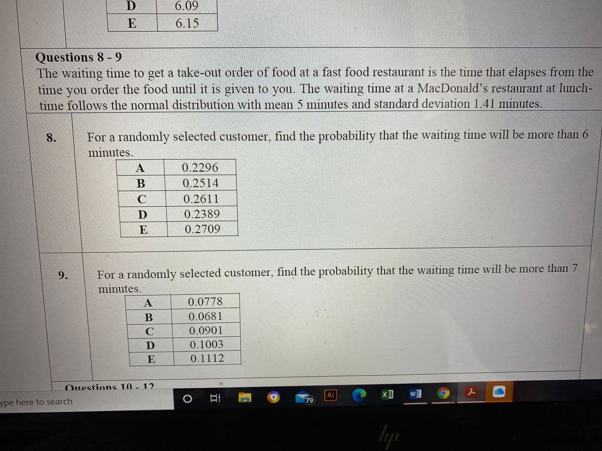 6.09
E
6.15
Questions 8- 9
The waiting time to get a take-out order of food at a fast food restaurant is the time that elapses from the
time you order the food until it is given to you. The waiting time at a MacDonald's restaurant at lunch-
time follows the normal distribution with mean 5 minutes and standard deviation 1.41 minutes.
W
8.
For a randomly selected customer, find the probability that the waiting time will be more than 6
minutes.
0.2296
0.2514
C
0.2611
0.2389
E
0.2709
9.
For a randomly selected customer, find the probability that the waiting time will be more than 7
minutes.
0.0778
B
0.0681
0.0901
0.1003
E
0.1112
Ouestions 10 - 12
Ai
79
уре
ype here to search
In
