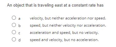 An object that is traveling east at a constant rate has
O a
b
Oc
Od
velocity, but neither acceleration nor speed.
speed, but neither velocity nor acceleration.
acceleration and speed, but no velocity.
speed and velocity, but no acceleration.