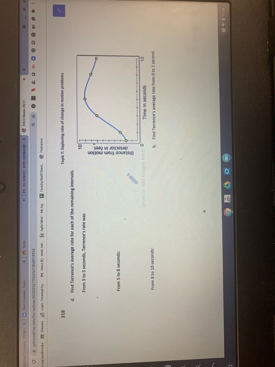 detector in feet
Distance from motion
fry/Stafl Directory: 20OMA
Post Attendee-Zoom
O EOU3 Review 20/21
x zanbupor Aau - (130lgns ou) X
op oL
goformative.com/formatives/602031577b54 52190d914954
to
corg bookmarks A Classes Login - Powered by.
M Inbox (6) - enely.rod. M Agile Mind - My Ag.
+ Faculty/Staff Direct.
Formative
318
Topic 7: Exploring rate of change in motion problems
d. Find Terrence's average rate for each of the remaining intervals.
From 3 to 5 seconds, Terrence's rate was
to
From 5 to 8 seconds:
Draw.or add images here 0
- Time in seconds
From 8 to 10 seconds:
b. Find Terrence's average rate from 0 to 1 second.
