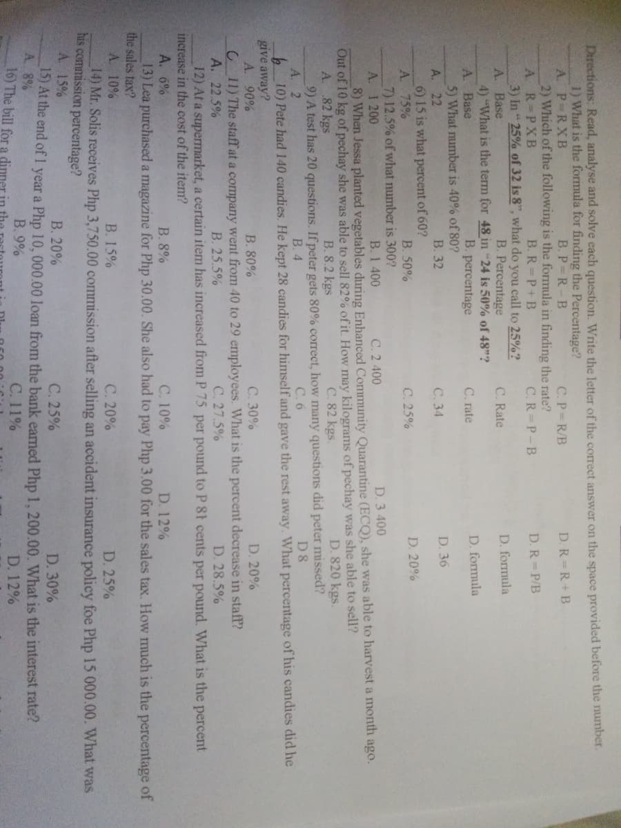 Directions: Read, analyse and solve each question. Write the letter of the correct answer on the space provided before the number.
1) What is the formula for finding the Percentage?
A. P-RXB
2) Which of the following is the formula in finding the rate?
A. R=PXB
3) In " 25% of 32 is 8", what do you call to 25%?
B. P R-B
C.P R/B
D. R=R+B
B. R P+B
C.R=P-B
D. R=P/B
A. Base
B. Percentage
C. Rate
D. formula
4) "What is the term for 48 in "24 is 50% of 48"?
B. percentage
C. rate
D. formula
A. Base
5) What number is 40% of 80?
A. 22
В. 32
С. 34
D. 36
6) 15 is what percent of 60?
A. 75%
7) 12.5% of what number is 300?
A. 1 200
8) When Jessa planted vegetables during Enhanced Community Quarantine (ECQ), she was able to harvest a month ago.
Out of 10 kg of pechay she was able to sell 82% of it. How may kilograms of pechay was she able to sell?
A. 82 kgs
9) A test has 20 questions. If peter gets 80% correct, how many questions did peter missed?
A. 2
10) Pete had 140 candies. He kept 28 candies for himself and gave the rest away. What percentage of his candies did he
B. 50%
C. 25%
D. 20%
B. 1 400
C. 2 400
D. 3 400
B. 8.2 kgs
C. 82 kgs.
D. 820 kgs.
В. 4
С.6
D8
give away?
А. 90%
C 11) The staff at a company went from 40 to 29 employees. What is the percent decrease in staff?
А. 22.5%
12) At a supermarket, a certain item has increased from P 75 per pound to P 8t cents per pound. What is the percent
increase in the cost of the item?
A. 6%
B. 80%
С. 30%
D. 20%
B. 25.5%
C. 27.5%
D. 28.5%
B. 8%
С. 10%
D. 12%
13) Lea purchased a magazine for Php 30.00. She also had to pay Php 3.00 for the sales tax. How much is the percentage of
the sales tax?
A. 10%
В. 15%
C. 20%
D. 25%
14) Mr. Solis receives Php 3,750.00 commission after selling an accident insurance policy foe Php 15 000.00. What was
his commission percentage?
A. 15%
В. 20%
C. 25%
D. 30%
15) At the end of1 year a Php 10, 000.00 loan from the bank earned Php 1, 200.00. What is the interest rate?
A. 8%
16) The bill for a dinner
B. 9%
C. 11%
D. 12%
