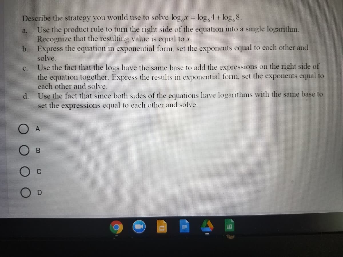 Describe the strategy you would use to solve log,x - log, 4 + log, 8.
Use the product rule to turn the rnght side of the equation into a single logarithm.
Recognize that the resulting value is equal to x.
b. Express the equation in exponential form, set the exponents equal to each other and
solve.
Use the fact that the logs have the same base to add the expressions on the right side of
the equation together. Express the results in exponential form, set the exponents equal to
each other and solve.
a.
C.
d. Use the fact that snce both sides of the equations have logarithms with the same base to
set the expressions equal to each other and solve.
O A
O D
