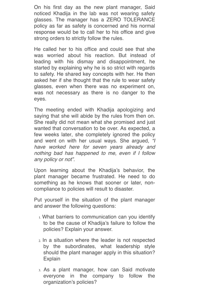 On his first day as the new plant manager, Said
noticed Khadija in the lab was not wearing safety
glasses. The manager has a ZERO TOLERANCE
policy as far as safety is concerned and his normal
response would be to call her to his office and give
strong orders to strictly follow the rules.
He called her to his office and could see that she
was worried about his reaction. But instead of
leading with his dismay and disappointment, he
started by explaining why he is so strict with regards
to safety. He shared key concepts with her. He then
asked her if she thought that the rule to wear safety
glasses, even when there was no experiment on,
was not necessary as there is no danger to the
eyes.
The meeting ended with Khadija apologizing and
saying that she will abide by the rules from then on.
She really did not mean what she promised and just
wanted that conversation to be over. As expected, a
few weeks later, she completely ignored the policy
and went on with her usual ways. She argued, “I
have worked here for seven years already and
nothing bad has happened to me, even if I follow
any policy or not".
Upon learning about the Khadija's behavior, the
plant manager became frustrated. He need to do
something as he knows that sooner or later, non-
compliance to policies will result to disaster.
Put yourself in the situation of the plant manager
and answer the following questions:
1. What barriers to communication can you identify
to be the cause of Khadija's failure to follow the
policies? Explain your answer.
2. In a situation where the leader is not respected
by the subordinates, what leadership style
should the plant manager apply in this situation?
Explain
3. As a plant manager, how can Said motivate
everyone in the
organization's policies?
company to
follow the
