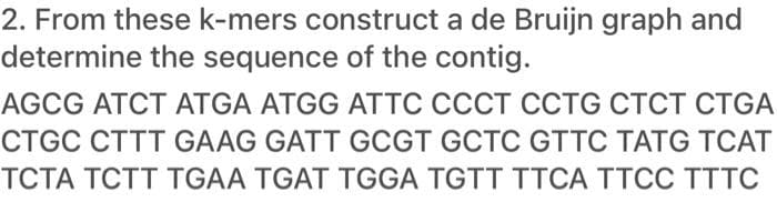 2. From these k-mers construct a de Bruijn graph and
determine the sequence of the contig.
AGCG ATCT ATGA ATGG ATTC CCCT CCTG CTCT CTGA
CTGC CTTT GAAG GATT GCGT GCTC GTTC TATG TCAT
TCTA TCTT TGAA TGAT TGGA TGTT TTCA TTCC TTTC
