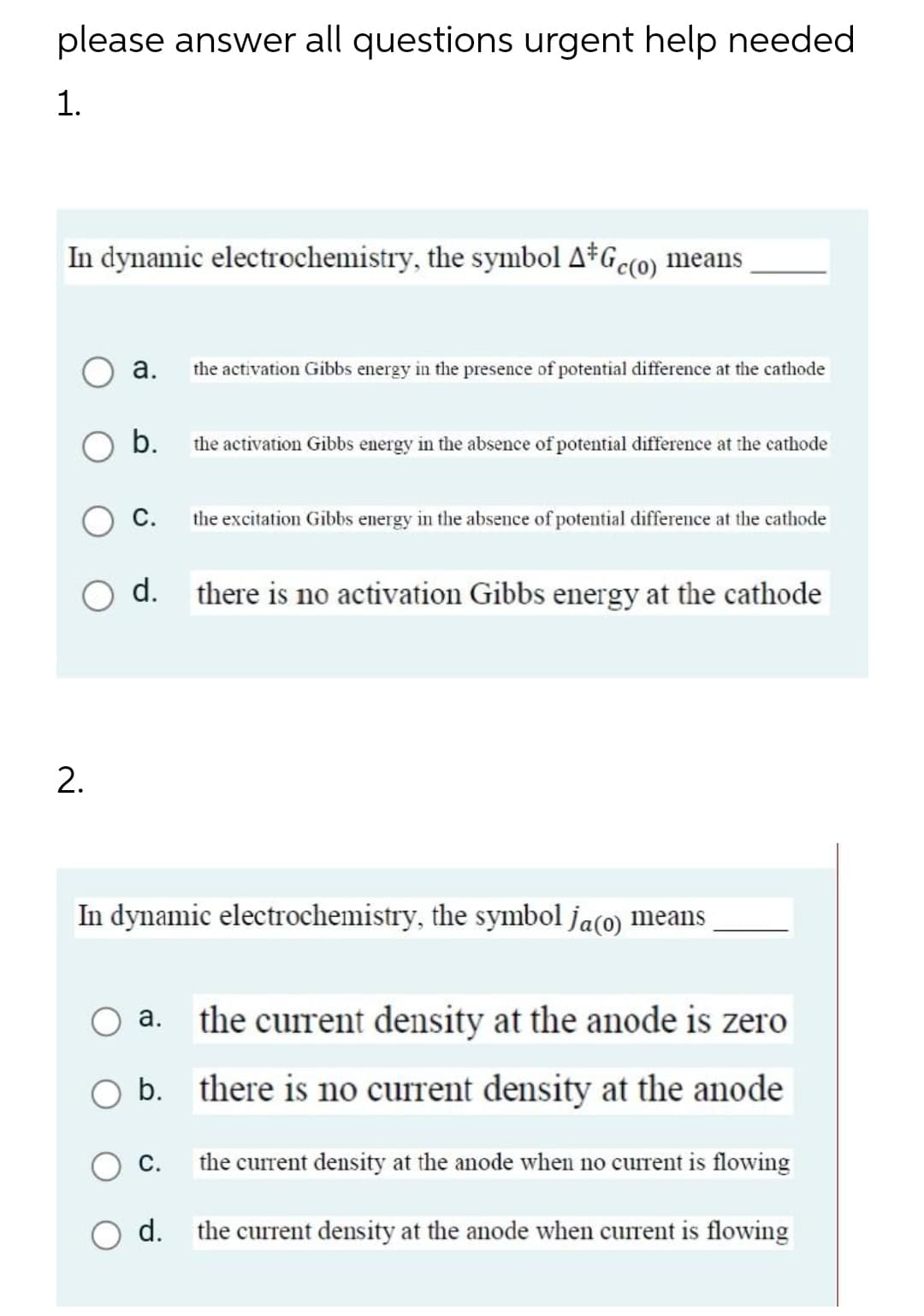 please answer all questions urgent help needed
1.
In dynamic electrochemistry, the symbol A*Gc(o) means
а.
the activation Gibbs energy in the presence of potential difference at the cathode
b.
the activation Gibbs energy in the absence of potential difference at the cathode
С.
the excitation Gibbs energy in the absence of potential difference at the cathode
d.
there is no activation Gibbs energy at the cathode
In dynamic electrochemistry, the symbol ja(o) means
the current density at the anode is zero
b. there is no current density at the anode
С.
the current density at the anode when no current is flowing
d. the current density at the anode when current is flowing
2.
