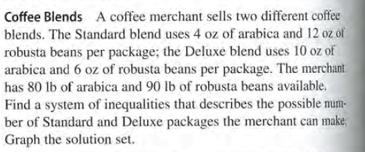 Coffee Blends A coffee merchant sells two different coffee
blends. The Standard blend uses 4 oz of arabica and 12 oz of
robusta beans per package; the Deluxe blend uses 10 oz of
arabica and 6 oz of robusta beans per package. The merchant
has 80 lb of arabica and 90 lb of robusta beans available.
Find a system of inequalities that describes the possible mum-
ber of Standard and Deluxe packages the merchant can make,
Graph the solution set.
