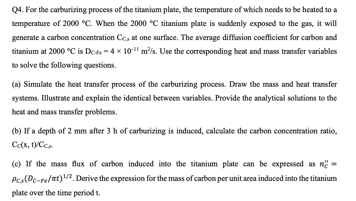 Q4. For the carburizing process of the titanium plate, the temperature of which needs to be heated to a
temperature of 2000 °C. When the 2000 °C titanium plate is suddenly exposed to the gas, it will
generate a carbon concentration Cc,s at one surface. The average diffusion coefficient for carbon and
titanium at 2000 °C is Dc-Fe = 4 × 10-11 m²/s. Use the corresponding heat and mass transfer variables
to solve the following questions.
(a) Simulate the heat transfer process of the carburizing process. Draw the mass and heat transfer
systems. Illustrate and explain the identical between variables. Provide the analytical solutions to the
heat and mass transfer problems.
(b) If a depth of 2 mm after 3 h of carburizing is induced, calculate the carbon concentration ratio,
Cc(x, t)/Cc,s-
(c) If the mass flux of carbon induced into the titanium plate can be expressed as n.
Pc.s(Dc-Fe/Ttt)1/2. Derive the expression for the mass of carbon per unit area induced into the titanium
plate over the time period t.
