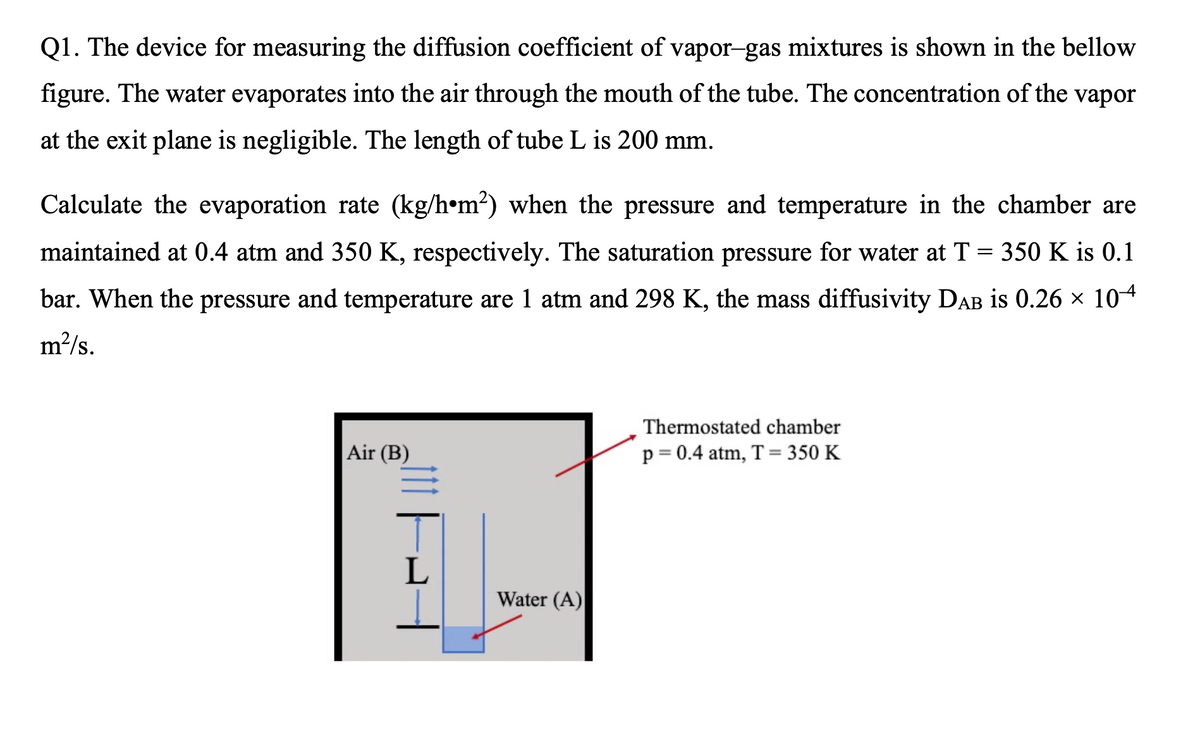 Q1. The device for measuring the diffusion coefficient of vapor-gas mixtures is shown in the bellow
figure. The water evaporates into the air through the mouth of the tube. The concentration of the vapor
at the exit plane is negligible. The length of tube L is 200 mm.
Calculate the evaporation rate (kg/h•m?) when the pressure and temperature in the chamber are
maintained at 0.4 atm and 350 K, respectively. The saturation pressure for water at T = 350 K is 0.1
bar. When the pressure and temperature are 1 atm and 298 K, the mass diffusivity DAB is 0.26 × 104
m2/s.
Thermostated chamber
Air (B)
p= 0.4 atm, T = 350 K
Water (A)
