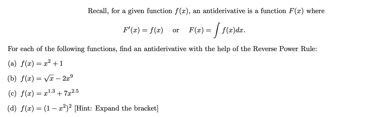 Recall, for a given function f (x), an antiderivative is a function F(x) where
F'(x) = f(x)
F(æ) = | f(x)dx.
or
For each of the following functions, find an antiderivative with the help of the Reverse Power Rule:
(a) f(x) = x² +1
(b) f(x) = Vx – 2x9
(c) f(x) = x1.3 + 7x2.5
(d) f(x) = (1 – x²)² [Hint: Expand the bracket]
-
