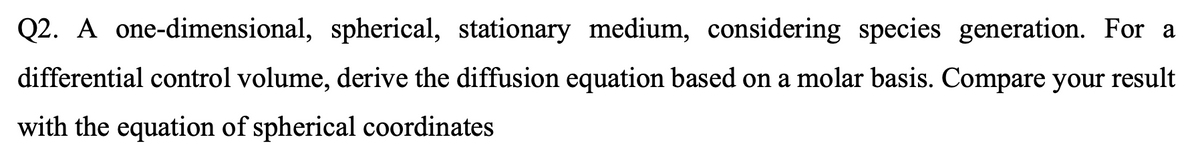 Q2. A one-dimensional, spherical, stationary medium, considering species generation. For a
differential control volume, derive the diffusion equation based on a molar basis. Compare your result
with the equation of spherical coordinates
