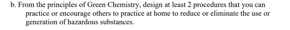 b. From the principles of Green Chemistry, design at least 2 procedures that you can
practice or encourage others to practice at home to reduce or eliminate the use or
generation of hazardous substances.
