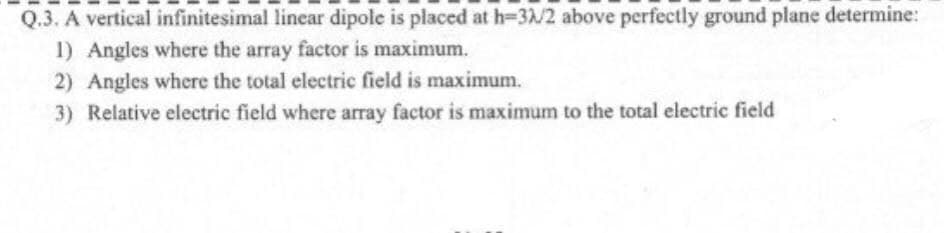 Q.3. A vertical infinitesimal linear dipole is placed at h-3/2 above perfectly ground plane determine:
I) Angles where the array factor is maximum.
2) Angles where the total electric field is maximum.
3) Relative electric field where array factor is maximum to the total electric field
