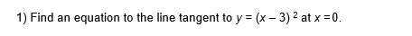 1) Find an equation to the line tangent to y = (x – 3) 2 at x = 0.
