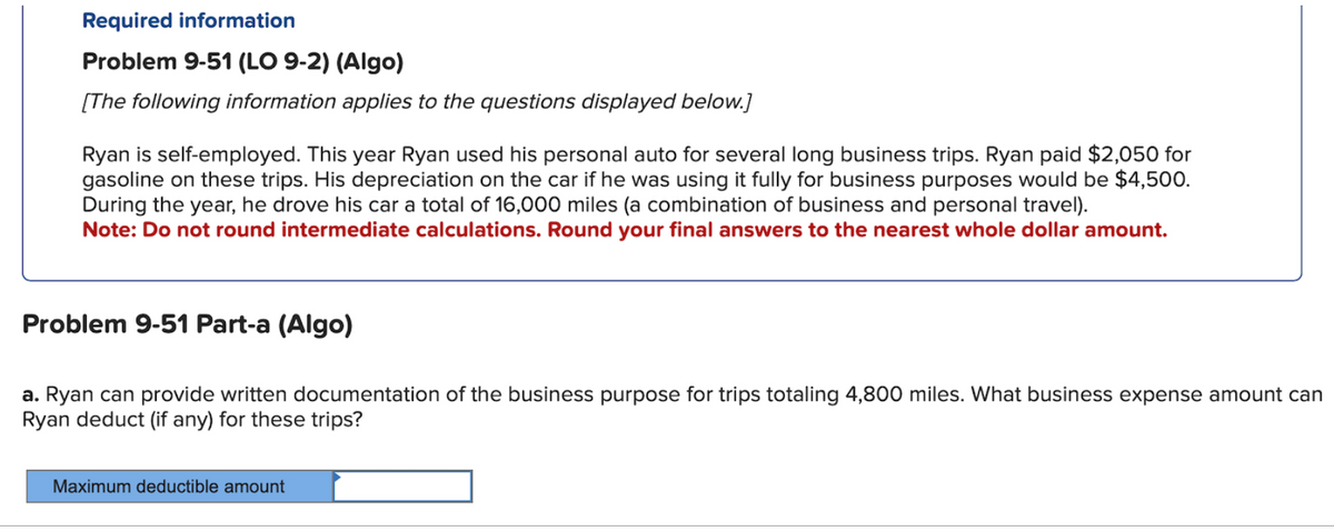 Required information
Problem 9-51 (LO 9-2) (Algo)
[The following information applies to the questions displayed below.]
Ryan is self-employed. This year Ryan used his personal auto for several long business trips. Ryan paid $2,050 for
gasoline on these trips. His depreciation on the car if he was using it fully for business purposes would be $4,500.
During the year, he drove his car a total of 16,000 miles (a combination of business and personal travel).
Note: Do not round intermediate calculations. Round your final answers to the nearest whole dollar amount.
Problem 9-51 Part-a (Algo)
a. Ryan can provide written documentation of the business purpose for trips totaling 4,800 miles. What business expense amount can
Ryan deduct (if any) for these trips?
Maximum deductible amount