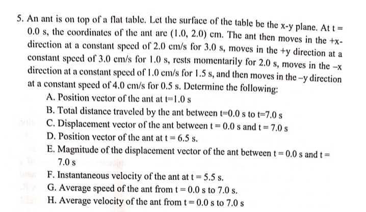 5. An ant is on top of a flat table. Let the surface of the table be the x-y plane. Att =
0.0 s, the coordinates of the ant are (1.0, 2.0) cm. The ant then moves in the +x-
direction at a constant speed of 2.0 cm/s for 3.0 s, moves in the +y direction at a
constant speed of 3.0 cm/s for 1.0 s, rests momentarily for 2.0 s, moves in the –x
direction at a constant speed of 1.0 cm/s for 1.5 s, and then moves in the –y direction
at a constant speed of 4.0 cm/s for 0.5 s. Determine the following:
A. Position vector of the ant at t=1.0 s
B. Total distance traveled by the ant between t=0.0 s to t=7.0 s
C. Displacement vector of the ant between t = 0.0 s and t=7.0 s
D. Position vector of the ant at t = 6.5 s.
E. Magnitude of the displacement vector of the ant between t = 0.0 s and t =
7.0 s
F. Instantaneous velocity of the ant at t = 5.5 s.
G. Average speed of the ant from t = 0.0 s to 7.0 s.
H. Average velocity of the ant from t = 0.0 s to 7.0 s
