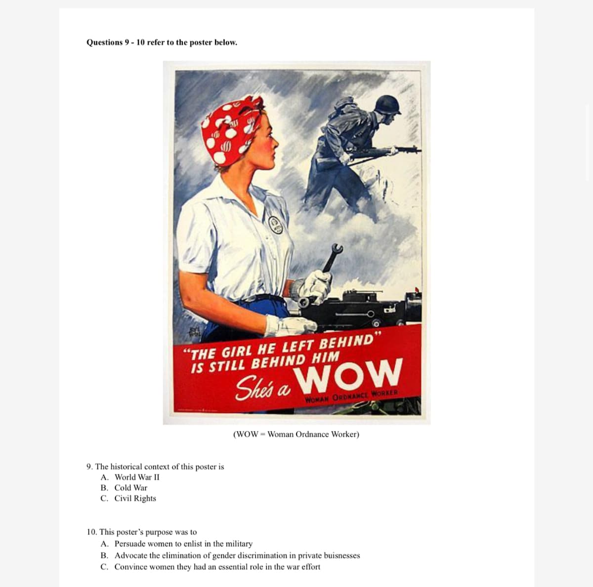 Questions 9 - 10 refer to the poster below.
"THE GIRL HE LEFT BEHIND
IS STILL BEHIND HIM
Shas a WOW
WOMAN ORDNANCE WORKER
(WOW = Woman Ordnance Worker)
9. The historical context of this poster is
A. World War II
B. Cold War
C. Civil Rights
10. This poster's purpose was to
A. Persuade women to enlist in the military
B. Advocate the elimination of gender discrimination in private buisnesses
C. Convince women they had an essential role in the war effort
