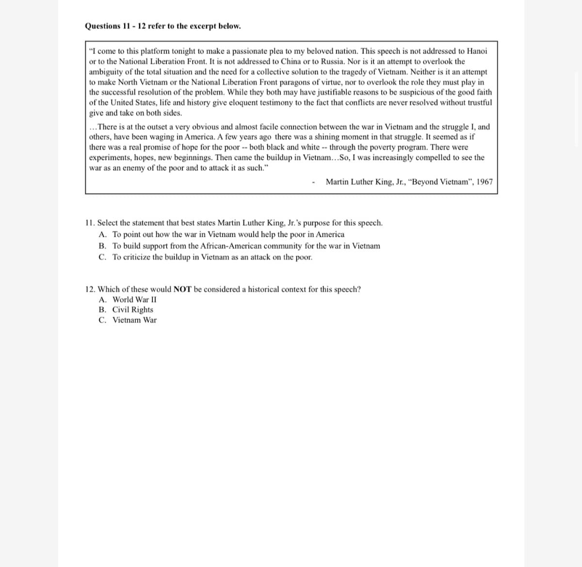 Questions 11 - 12 refer to the excerpt below.
"I come to this platform tonight to make a passionate plea to my beloved nation. This speech is not addressed to Hanoi
or to the National Liberation Front. It is not addressed to China or to Russia. Nor is it an attempt to overlook the
ambiguity of the total situation and the need for a collective solution to the tragedy of Vietnam. Neither is it an attempt
to make North Vietnam or the National Liberation Front paragons of virtue, nor to overlook the role they must play in
the successful resolution of the problem. While they both may have justifiable reasons to be suspicious of the good faith
of the United States, life and history give eloquent testimony to the fact that conflicts are never resolved without trustful
give and take on both sides.
...There is at the outset a very obvious and almost facile connection between the war in Vietnam and the struggle I, and
others, have been waging in America. A few years ago there was a shining moment in that struggle. It seemed as if
there was a real promise of hope for the poor -- both black and white -- through the poverty program. There were
experiments, hopes, new beginnings. Then came the buildup in Vietnam...So, I was increasingly compelled to see the
war as an enemy of the poor and to attack it as such."
Martin Luther King, Jr., “Beyond Vietnam", 1967
11. Select the statement that best states Martin Luther King, Jr.'s purpose for this speech.
A. To point out how the war in Vietnam would help the poor in America
B. To build support from the African-American community for the war in Vietnam
C. To criticize the buildup in Vietnam as an attack on the poor.
12. Which of these would NOT be considered a historical context for this speech?
A. World War II
B. Civil Rights
C. Vietnam War
