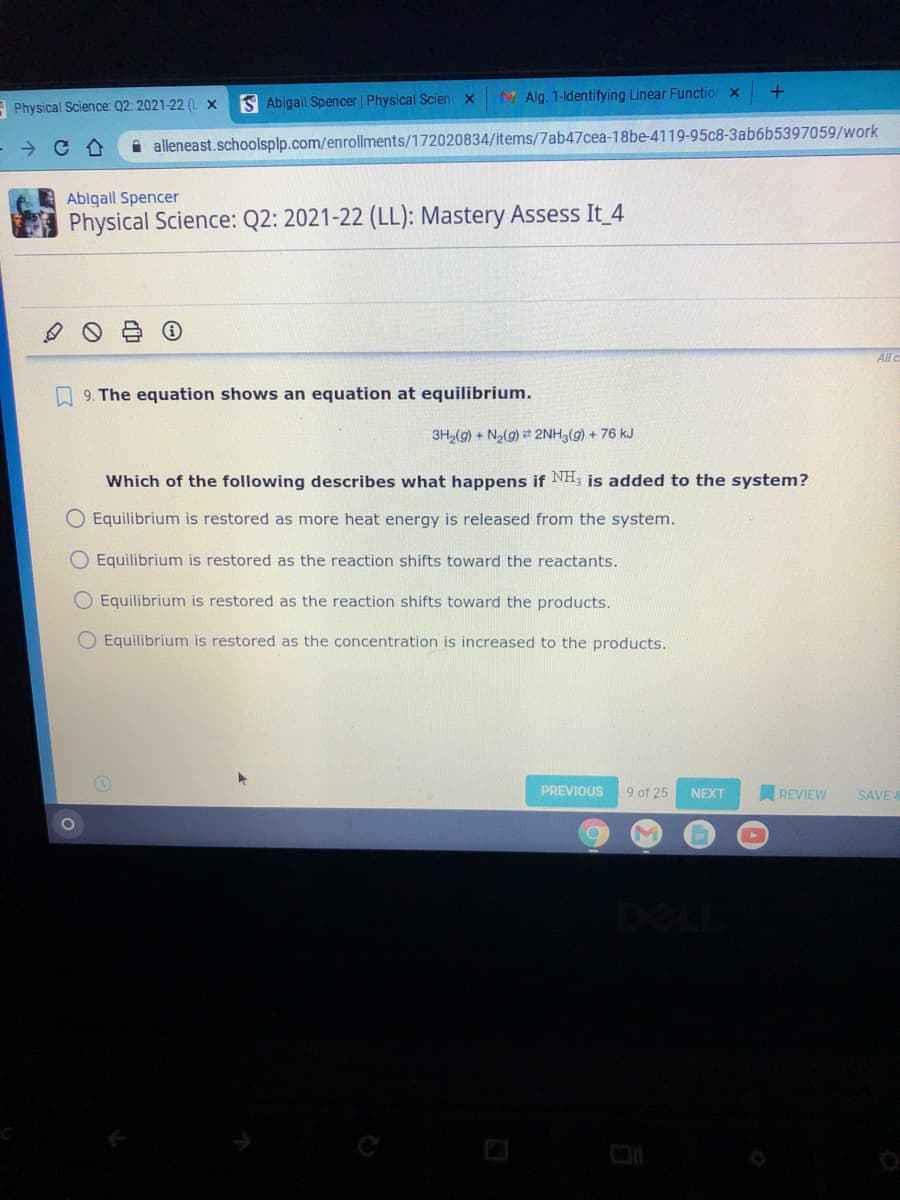 S Abigail Spencer | Physical Scienc x
M Alg. 1-ldentifying Linear Functior x
E Physical Science: Q2: 2021-22 (L X
- → C A
i alleneast.schoolsplp.com/enrollments/172020834/items/7ab47cea-18be-4119-95c8-3ab6b5397059/work
Abigal Spencer
Physical Science: Q2: 2021-22 (LL): Mastery Assess It 4
All c
A 9. The equation shows an equation at equilibrium.
3H2(g) + N2(g) 2NH3(g) + 76 kJ
Which of the following describes what happens if NH; is added to the system?
O Equilibrium is restored as more heat energy is released from the system.
O Equilibrium is restored as the reaction shifts toward the reactants.
O Equilibrium is restored as the reaction shifts toward the products.
O Equilibrium is restored as the concentration is increased to the products.
PREVIOUS
9 of 25
NEXT
REVIEW
SAVE &
DEL
