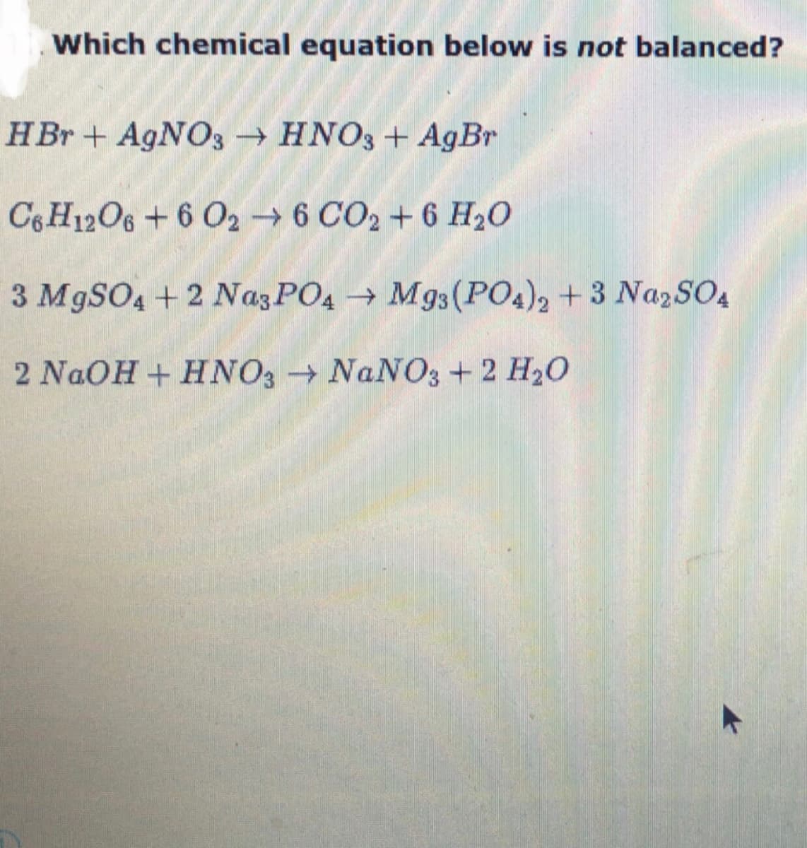 Which chemical equation below is not balanced?
HBr + A9NO3 → HNO3+ AgBr
C6H12O6 +6 02 → 6 CO2 + 6 H20
3 M9SO4 + 2 Naz PO4 → Mg3(PO4), +3 NazSO4
2 NaOH+ HNO3 NANO3+2 H20
