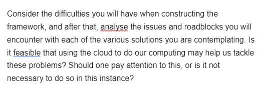 Consider the difficulties you will have when constructing the
framework, and after that, analyse the issues and roadblocks you will
encounter with each of the various solutions you are contemplating. Is
it feasible that using the cloud to do our computing may help us tackle
these problems? Should one pay attention to this, or is it not
necessary to do so in this instance?