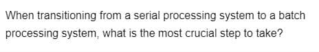 When transitioning from a serial processing system to a batch
processing system, what is the most crucial step to take?