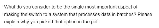 What do you consider to be the single most important aspect of
making the switch to a system that processes data in batches? Please
explain why you picked that option in the poll.