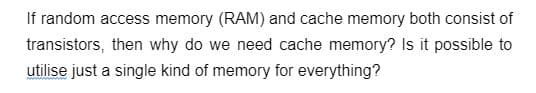 If random access memory (RAM) and cache memory both consist of
transistors, then why do we need cache memory? Is it possible to
utilise just a single kind of memory for everything?