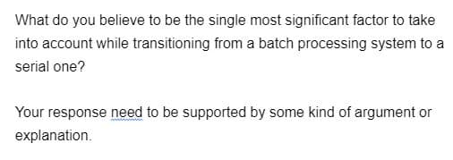 What do you believe to be the single most significant factor to take
into account while transitioning from a batch processing system to a
serial one?
Your response need to be supported by some kind of argument or
explanation.