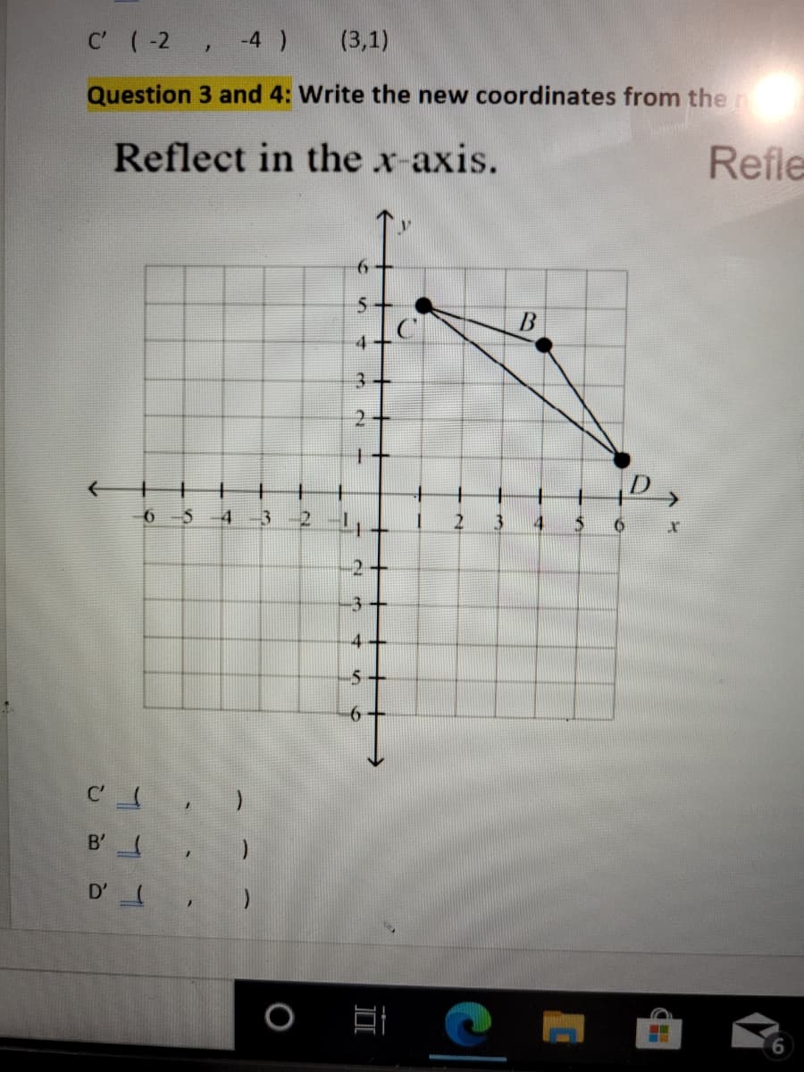 C (-2 , -4 )
(3,1)
Question 3 and 4: Write the new coordinates from the r
Reflect in the x-axis.
Refle
3+
2.
6 5
3
-2+
-3-
4
B' ,
D'
2.
