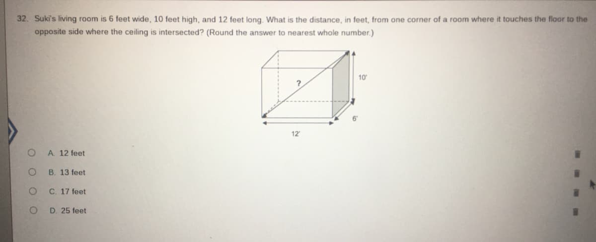 32. Suki's living room is 6 feet wide, 10 feet high, and 12 feet long. What is the distance, in feet, from one corner of a room where it touches the floor to the
opposite side where the ceiling is intersected? (Round the answer to nearest whole number.)
10
12
A. 12 feet
B. 13 feet
C. 17 feet
D. 25 feet
