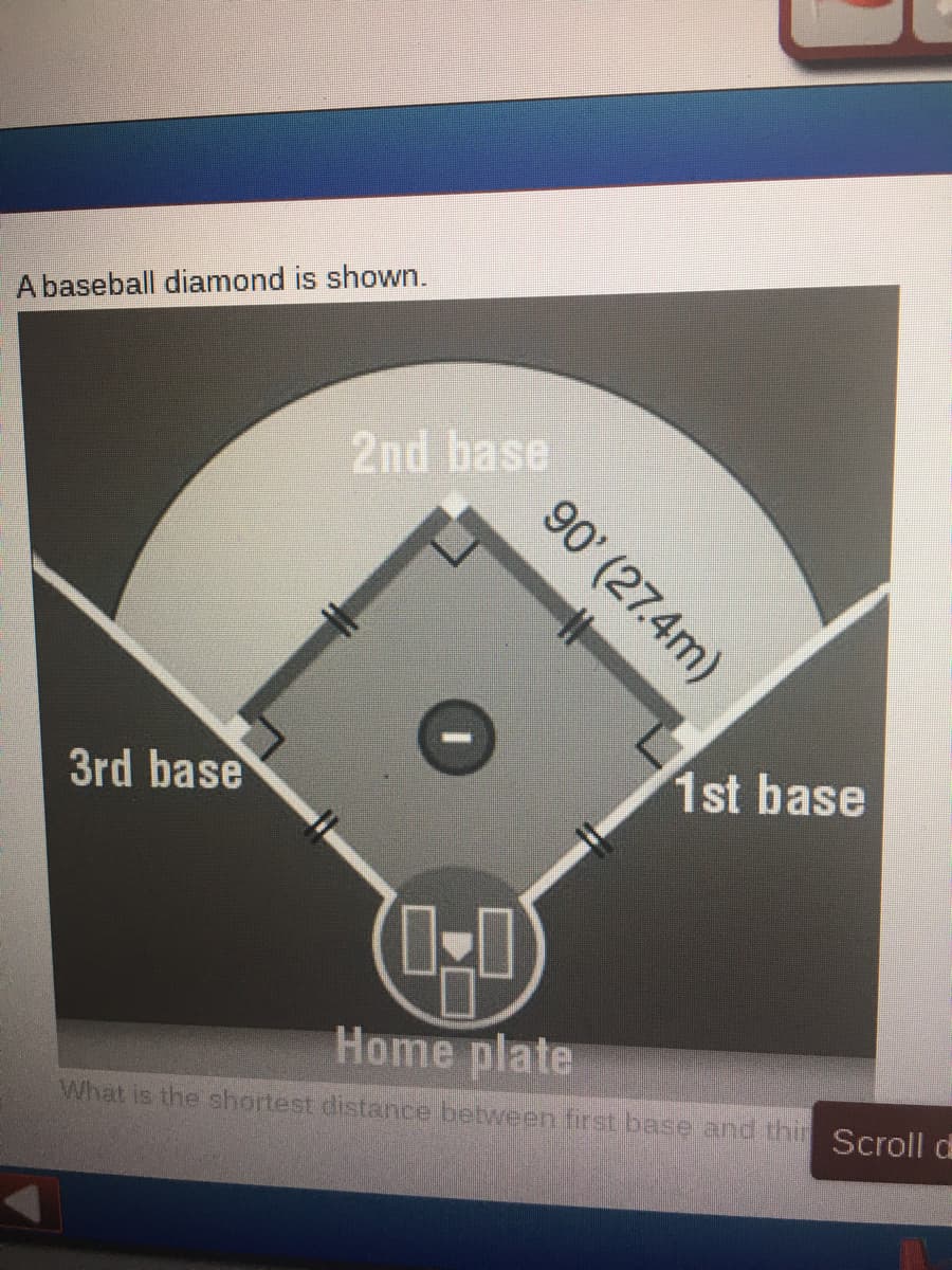 A baseball diamond is shown.
2nd base
3rd base
1st base
Home plate
What is the shortest distance between first base and thin Scroll d
90' (27.4m)
