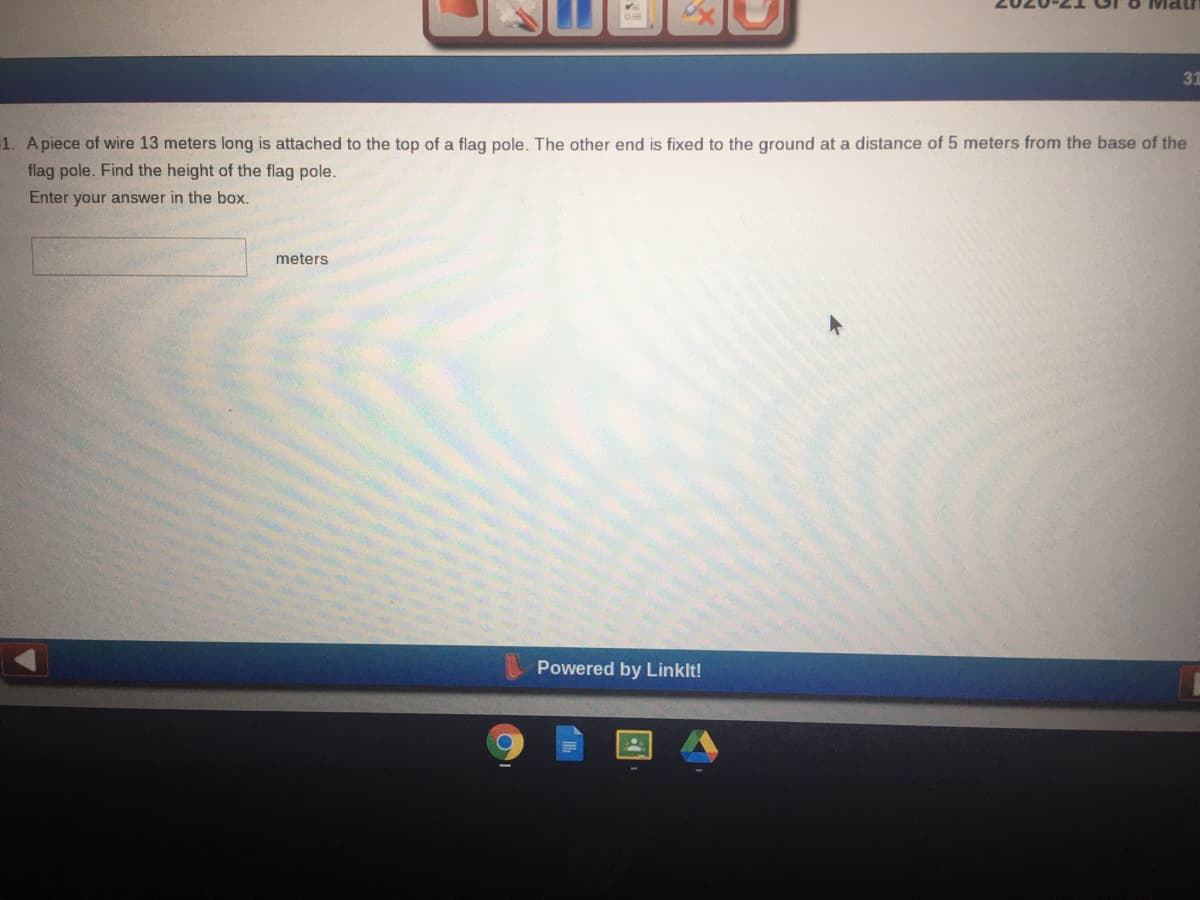 31
1. Apiece of wire 13 meters long is attached to the top of a flag pole. The other end is fixed to the ground at a distance of 5 meters from the base of the
flag pole. Find the height of the flag pole.
Enter your answer in the box.
meters
Powered by Linklt!
