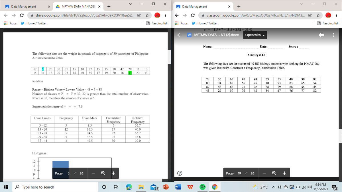 A Data Management
x 4 MFTMW DATA MANAGEN X +
A Data Management
A drive.google.com/file/d/1U7ZzluJpdV8tqLYAhv39RD3VY8qe5Z. E ☆
A classroom.google.com/u/0/c/MzgxODQ2MTcwNzI5/m/NDM3. B
E Apps
y Home / Twitter
E Reading list
E Apps
Home / Twitter
E Reading list
18.5 + 7-18.5 + 2.92 = 21.42
e W
W METMW DATA .. NT (2).docx
Open with
-
Name:
Date:
Score :
The following data are the weight in pounds of baggage's of 30 passenger of Philippine
Airlines bound to Cebu.
Activity # 4.1
The following data are the scores of 40 BS Biology students who took up the NMAT that
12 5 20 30
15 34 18 20 23 18 40 35 17 19 | 20 16 43 22 | 33
25 15 10 27 | 15 | 35 | 10 | 42 28 11 13
was given last 2019. Construct a Frequency Distribution Table.
78
55
65
40
28
33
55
40
90
87
Solution
80
74
60
62
56
25
92
18
93
83
68
65
54
43
27
87
71
88
79
55
45
Range = Highest Value - Lowest Value = 43 – 5= 38
Number of classes = 2 = 2 = 32, 32 is greater than the total number of observation
43
30
79
48
54
67
76
77
82
which is 30, therefore the number of classes is 5.
Suggested class interval = = = 7,6
Class Limits
Frequency
Class Mark
Cumulative
Relative
Frequency
5
Frequency
16.7
5- 12
13 - 20
8.5
16.5
5
12
17
40.0
21 - 28
5
24.5
22
16.7
29 - 36
32.5
40.5
27
3
16.6
10.0
37 - 44
30
Histogram
12
11
10
Page 5 I 26
+
Page
19 I 26
Q +
9:54 PM
P Type here to search
37
27°C
E O G 4)
12
11/25/2021
近
