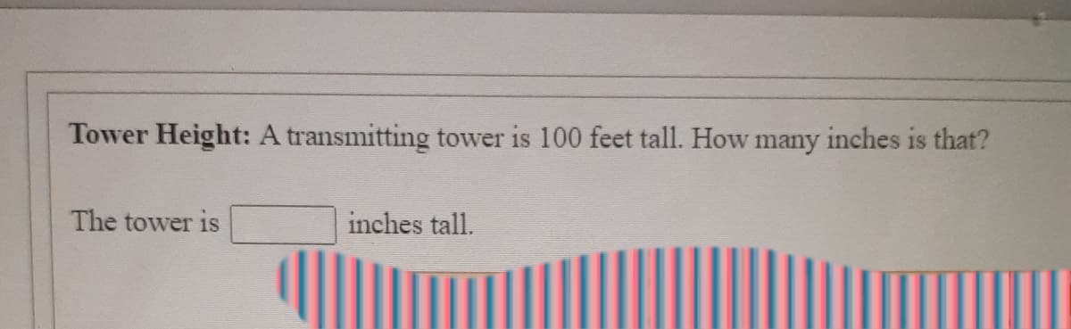 Tower Height: A transmitting tower is 100 feet tall. How many inches is that?
The tower is
inches tall.
