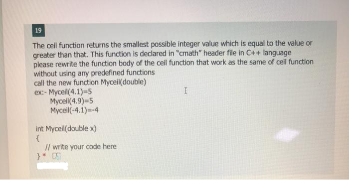 19
The ceil function returns the smallest possible integer value which is equal to the value or
greater than that. This function is declared in "cmath" header file in C++ language
please rewrite the function body of the ceil function that work as the same of ceil function
without using any predefined functions
call the new function Myceil(double)
ex:- Myceil(4.1)=5
Mycell (4.9)=5
Myceil(-4.1)=-4
int Myceil(double x)
{
// write your code here
}* D
I